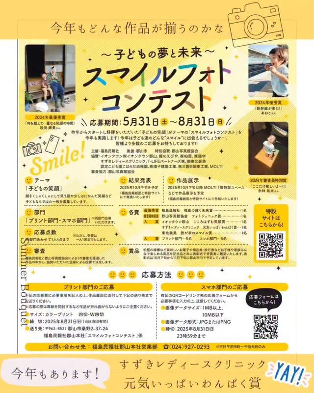 【スマイルフォトコンテスト】
今年も『スマイルフォトコンテスト』(福島民報社主催)☺に当クリニックも協賛しております

福島民報社より、子どもの笑顔をテーマにした「スマイルフォトコンテスト」が開催され、今年で第2回目となります。８月３１日まで作品を受け付けています☆
(※詳細は、〜子どもの夢と未来〜
スマイルフォトコンテスト【福島民報社】をご検索ください）

〜テーマ「子どもの笑顔」〜
顔をくしゃくしゃにして笑う顔や少しはにかんだ笑顔など子どもならではの一枚を募集しています

入賞作品
《すずきレディースクリニック　
　　　　　　　元気いっぱいわんぱく賞》

という賞も準備されており、どんな写真が集まり、受賞となるか、スタッフ一同楽しみです✿
8/31迄応募期間となっています。どしどし♫ご応募ください☺

(以下、福島民報社特設サイトより引用)
応募期間
2025年5月31日（土）～8月31日（日）

結果発表 
2025年10月中旬を予定
（福島民報紙面と特設サイトにて発表いたします。）

作品展示
2025年10月下旬以降MOLTI1階特設スペースなどで作品展示を予定（福島民報紙面と特設サイトにて告知いたします）

テーマ　
「子どもの笑顔」

顔をくしゃくしゃにして笑う顔や少しはにかんだ笑顔など子どもならではの一枚を募集しています。

部門　
「プリント部門」「スマホ部門」

※両部門応募いただけます

 応募点数
両部門あわせて1人4点まで

※ただし、受賞は一人1賞までとします

 審査
福島民報社と郡山写真館協会による1次審査を通過した作品の中から、協賛いただいた企業による投票で決定します。

 

応募方法

プリント部門のご応募

タイトル・住所・氏名またはニックネーム・電話番号を記入の上、作品に同封して下記の送り先までお送りください。

※応募の際は厚紙を同封するなど作品が折れ曲がらないようにご注意ください。

 

サイズ　

カラープリント　四切・Ｗ四切

締切　

2025年8月31日㈰（当日消印有効）

送り先　

福島民報社郡山本社「スマイルフォトコンテスト」係

〒963-8531　郡山市桑野2-37-24

 

スマホ部門のご応募

上記リンク先の応募フォームから必要事項を入力の上、送信してください。

 

画像データサイズ

１MB以上、10MB以下

画像データ形式

JPGまたはPNG

締切

2025年8月31日㈰　23時59分まで

 

応募要項・注意事項

・応募作品の返却は致しません。
・応募作品は未発表のものに限ります。
・合成や組み写真、作品にスタンプや文字入力加工をしたものは不可とします。
・作品は、応募者本人が撮影したものとします。

・被写体の肖像権・著作権等については、応募者の責任で使用許諾・承認を得てください。応募作品の公開によるトラブルが生じた場合、主催者は、一切の責任を負わず、応募者が対処するものとします。

・作品は、主催者の広報（紙面、SNS、WEBページ、作品展示等）で使用させていただくことがございます。また、入賞作品の使用にあたっては応募者の氏名またはニックネーム・住所（市町村）の表示を行います。コンテストにご応募いただいた時点で、同意があったものとみなします。

・応募者の個人情報は、ご本人の了解無しに第三者に提供することはありません。

・審査に関するお問い合わせやクレームは一切受け付けないものとします。

 

問い合わせ先　
福島民報社郡山本社営業部　☏024-927-0293　※平日午前９時～午後５時のみ

各賞

 

最優秀賞
福島民報社　福島の輝く未来賞/1名

審査員特別賞
郡山写真館協会　フォトジェニック賞/1名

入賞
イオンタウン郡山　こころはずむ笑顔賞 /1名

すずきレディースクリニック　元気いっぱいわんぱく賞/1名

東北装美　我が家のスマイル賞/1名

ボーキ佐藤グループ　笑顔がキュンです♡賞/1名

RYU矯正歯科クリニック郡山プレミア　ベストハッピースマイル賞/1名

入選
プリント部門/5名

スマホ部門/5名

賞品

柏屋の檸檬など美味しいお菓子や商品券・旅行券などお子様や家族みんなで楽しめる賞品を記念品と共に表彰式で受賞者に贈呈いたします。表彰式は10月下旬から11月下旬に郡山市内で予定しています。

 

主催

福島民報社

後援

郡山市

特別協賛

郡山写真館協会

協賛

イオンタウン(株)イオンタウン郡山、鰻のえびや、(株)柏屋、(株)識学、すずきレディースクリニック、T-LIFEパートナーズ(株)、(株)東北装美、認定こども園こはらだ幼稚園、ボーキ佐藤グループ、(株)増子建築工業、(株)三善自動車工業、MOLTI、RYU矯正歯科クリニック郡山プレミア

審査協力

郡山写真館協会

すずきレディースクリニック

2020年末郡山市八山田に新規開院

#すずきレディースクリニック
#郡山産婦人科 #郡山出産 #郡山里帰り出産 #立ち合い出産 #無痛分娩#八山田 #おいしい食事 #新生児フォト #立ち合い出産 #無痛分娩 #新生児 #産婦人科 #郡