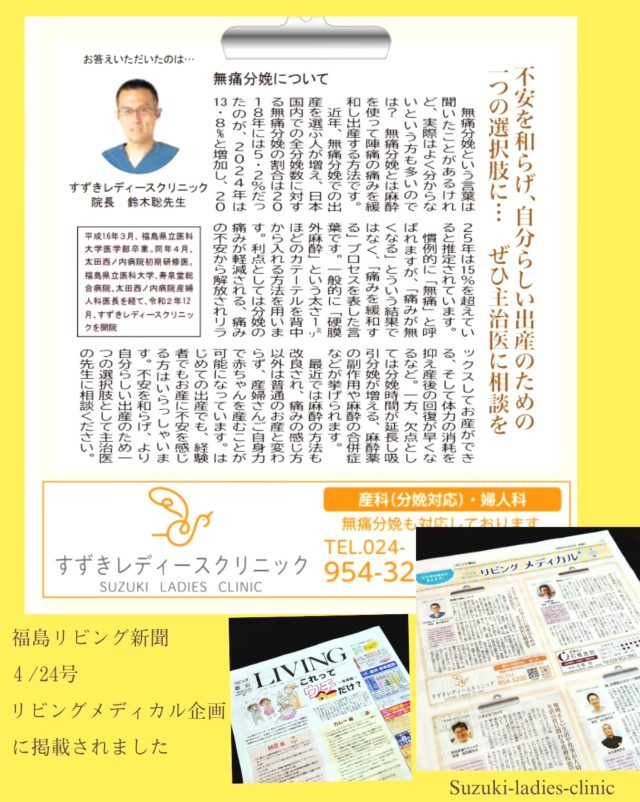 【福島リビング新聞　4/24号】

《リビングメディカル🏥》企画の中で
無痛分娩👶に関する記事が掲載されました📝📰

『無痛分娩という言葉は聞いたことがあるけど、実際はよく分からないという方も多いのではないでしょうか？無痛分娩とは麻酔を使って陣痛の痛みを緩和し出産する方法です。

近年、無痛分娩での出産を選ぶ人が増え、日本国内での全分娩数に対する無痛分娩の割合は2018年には5.2％だったのが、2024年は13.8%と増加し、2025年は15％を超えていると推定されています。
慣例的に「無痛」と呼ばれますが、「痛みが無くなる」とういう結果ではなく、「痛みを緩和する」プロセスを表した言葉です。一般的に無痛分娩は「硬膜外麻酔」という太さ1mmほどのカテーテルを背中から入れる方法を用います。

無痛分娩の利点としては分娩の痛みが軽減される。痛みの不安から解放されリラックスしてお産ができる。そして体力の消耗を抑え産後の回復が早くなるなどが挙げられます。一方、欠点としては分娩時間が延長し吸引分娩が増える。麻酔薬の副作用や麻酔の合併症などが挙げられます。
最近では麻酔の方法も改良され、痛みの感じ方以外は普通のお産と変わらず、産婦さんご自身力で赤ちゃんを産むことが可能になっています。

はじめての出産でも、経験者でもお産に不安を感じる方はいらっしゃいます。不安を和らげ、より自分らしい出産のため一つの選択肢として主治医の先生にご相談ください。』

無痛分娩に関して👶読みやすい内容にまとめられていますので🎶ご自宅などに投函された新聞を、ぜひご一読ください😊

すずきレディースクリニック

2020年末郡山市八山田に新規開院

#すずきレディースクリニック
#郡山産婦人科 #無痛分娩 #郡山里帰り出産 #立ち合い出産 無痛分娩八山田 おいしい食事 新生児フォト 立ち合い出産 無痛分娩 新生児 産婦人科 郡山おしゃれな建物 郡山新築 郡山市 本宮市 大玉村 田村市 二本松市 三春町 小野町 猪苗代町
 
すべての女性と子どもたちの未来のために

http://suzuki-ladies-clinic.jp/