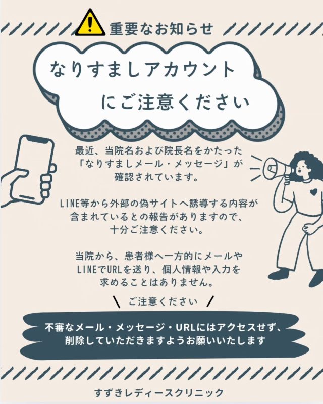 【ご注意！】

最近、当院名および院長名をかたった「なりすましメール・メッセージ」が確認されています。

LINE等から外部の偽サイトへ誘導する内容が含まれているとの報告がありますので、十分ご注意ください。

当院から、患者様へ一方的にメールやLINEでURLを送り、個人情報や入力を求めることはありません。

当院からメールをお送りするのは、ホームページ等からお問い合わせいただき、当院スタッフが対応している場合に限られます。

不審なメール・メッセージ・URLにはアクセスせず、削除していただきますようお願いいたします。

ご不安な場合は、当院の公式ホームページまたはお電話にて直接ご確認ください。

すずきレディースクリニック

#すずきレディースクリニック #郡山産婦人科 #郡山市#注意喚起