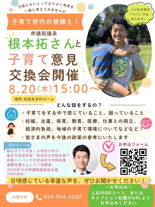 【根本拓さんと子育て意見交換会】

〜あなたの子育ての声を、国政へ〜

8月20日（木）15時より、当院にて、衆議院議員 根本拓さんをお招きし、子育て世代の皆さまとの意見交換会を開催します。

子育てをする中で感じていること、困っていること、社会や行政に変えてほしいことはありませんか？

妊娠・出産👶、保育、教育、医療、仕事との両立、経済的な負担、地域の子育て環境など、日頃感じている率直なご意見をお聞かせください。

子育て世代の皆さまの声を国政に届け、より子育てしやすい地域と社会をつくるための、《小さな一歩》となる意見交換会です。

子どもたちが希望を持って成長できる、よりよい未来を一緒に考えてみませんか。

■日時
8月20日（木）15時〜
■会場
当院［多目的ルーム］
■参加対象
子育て中の方、妊娠中の方、これから子育てを考えている方やご家族様、子供と関わるお仕事をされている方、など

■参加方法
QRコード、または、以下のURLよりお申込みください
https://forms.gle/bT7zNUVp3XQyBmkX7

皆さまの率直な声を、ぜひお聞かせください😊！

#根本拓#子育て世代の声#子育て支援#子育てしやすい社会#子育てイベント子どもたちの未来意見交換会 地域の子育て 福島県 郡山市＃田村市　二本松市　本宮市＃大玉村　須賀川