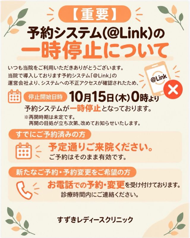 【重要】
予約システム一時停止のお知らせ

当院が導入しております診療予約システム「@Link」において、第三者による不正アクセスの可能性が確認されました。
これに伴い、安全性の確認および調査のため、全国的にサービスの提供が一時停止しております。

■ システム停止日時
2026年10月15日（木）午前0時～
※再開時期は未定です。システム会社からの報告を受け、改めてお知らせいたします。

■ 停止するサービス
・アットリンクアプリ
・アプリ通知
・ネット予約サイトおよび周辺サービス
・待合室での呼び出し機能
・エコーダイアリー
など

■ 来院時のお願い
受付カウンターで来院の旨をお伝えいただき、診察券をお持ちの方はご提示ください。

■ ご予約について
ネットでのご予約や、予約状況の確認、予約のキャンセルができなくなります。
直接当院までご連絡ください。

■ 個人情報について
患者様への個人情報への影響については、現在調査中であり、漏洩の有無も含め、詳細は確認されておりません。
新たな情報が確認でき次第、お知らせいたします。

診療に時間がかかり、大変混み合うことが予想されます。

患者様には多大なるご不便とご心配をおかけいたしますことを、深くお詫び申し上げます。
何卒ご理解とご協力のほど、よろしくお願いいたします。

すずきレディースクリニック　
院長　鈴木　聡